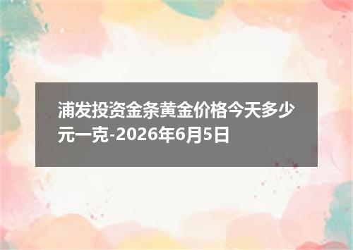 浦发投资金条黄金价格今天多少元一克-2026年6月5日