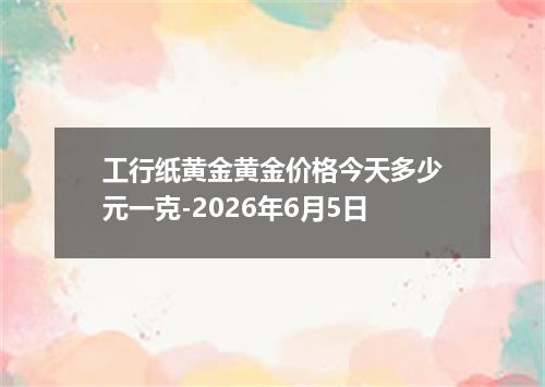 工行纸黄金黄金价格今天多少元一克-2026年6月5日