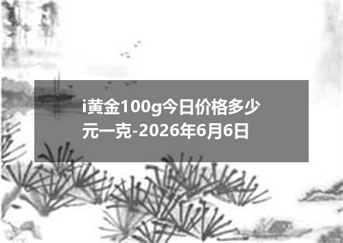 i黄金100g今日价格多少元一克-2026年6月6日