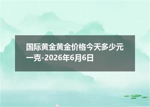 国际黄金黄金价格今天多少元一克-2026年6月6日
