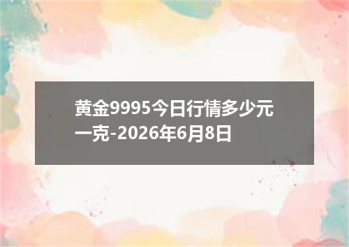 黄金9995今日行情多少元一克-2026年6月8日