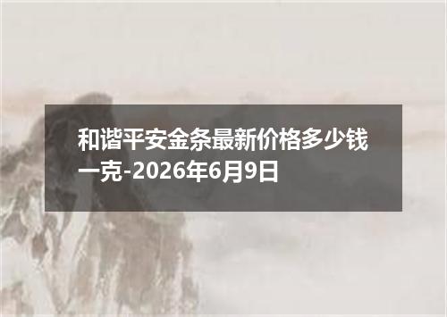 和谐平安金条最新价格多少钱一克-2026年6月9日