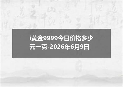 i黄金9999今日价格多少元一克-2026年6月9日