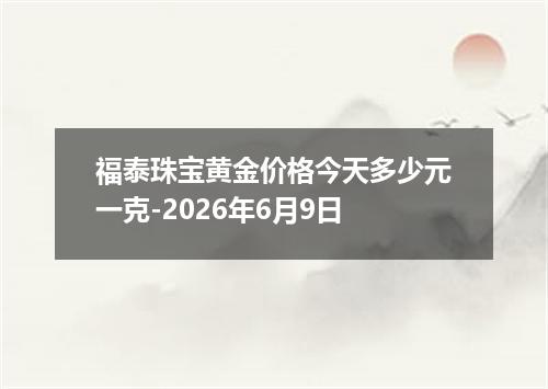 福泰珠宝黄金价格今天多少元一克-2026年6月9日