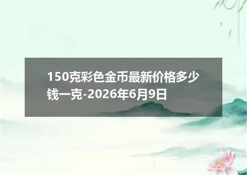 150克彩色金币最新价格多少钱一克-2026年6月9日