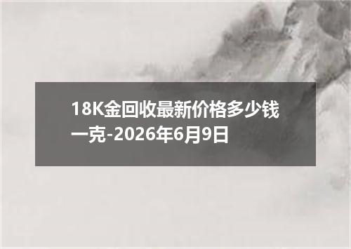 18K金回收最新价格多少钱一克-2026年6月9日
