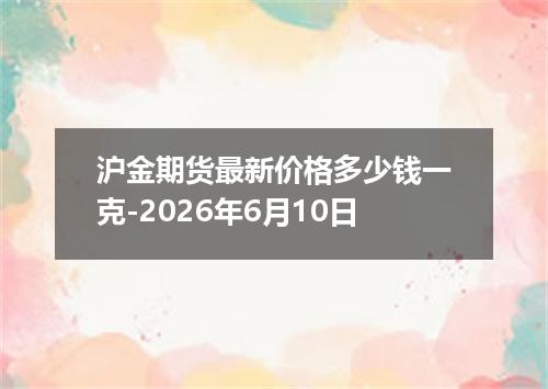 沪金期货最新价格多少钱一克-2026年6月10日