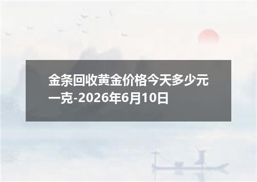 金条回收黄金价格今天多少元一克-2026年6月10日