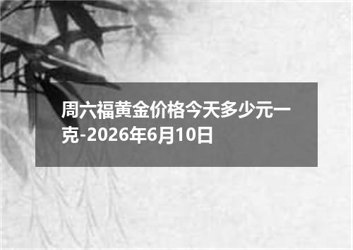 周六福黄金价格今天多少元一克-2026年6月10日