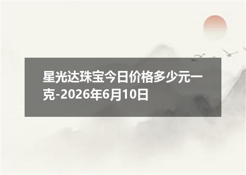 星光达珠宝今日价格多少元一克-2026年6月10日