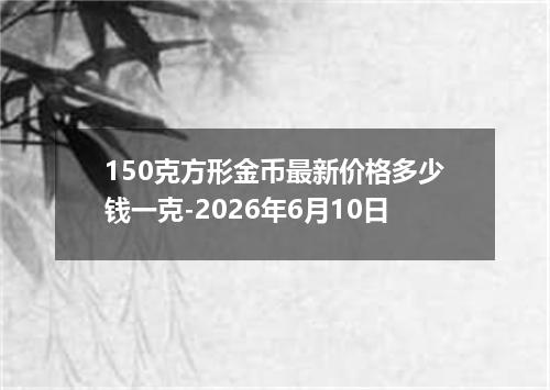 150克方形金币最新价格多少钱一克-2026年6月10日