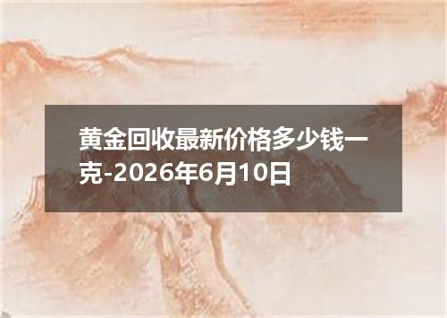 黄金回收最新价格多少钱一克-2026年6月10日