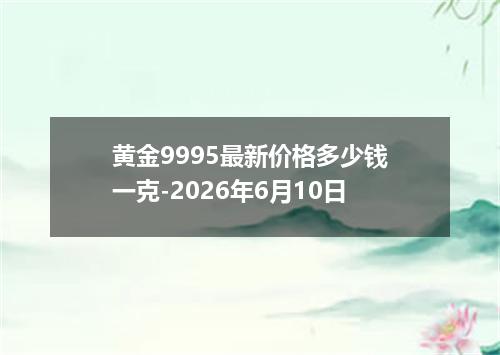 黄金9995最新价格多少钱一克-2026年6月10日