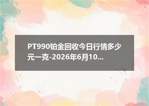 PT990铂金回收今日行情多少元一克-2026年6月10日