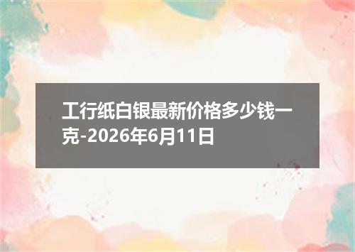 工行纸白银最新价格多少钱一克-2026年6月11日
