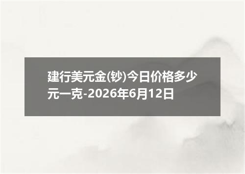 建行美元金(钞)今日价格多少元一克-2026年6月12日