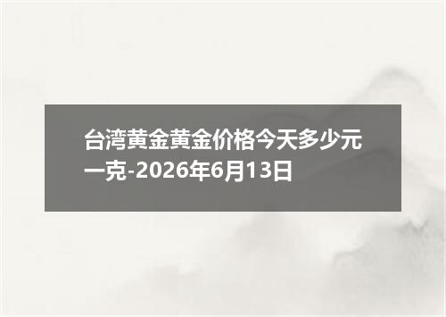 台湾黄金黄金价格今天多少元一克-2026年6月13日