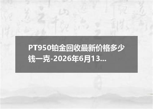 PT950铂金回收最新价格多少钱一克-2026年6月13日