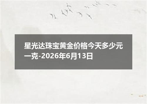 星光达珠宝黄金价格今天多少元一克-2026年6月13日