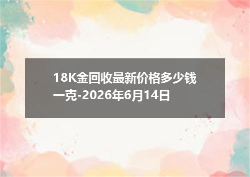 18K金回收最新价格多少钱一克-2026年6月14日