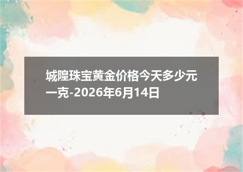 城隍珠宝黄金价格今天多少元一克-2026年6月14日