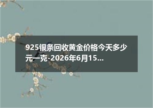 925银条回收黄金价格今天多少元一克-2026年6月15日