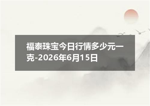 福泰珠宝今日行情多少元一克-2026年6月15日