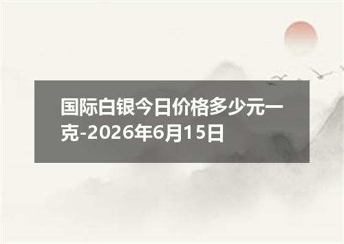 国际白银今日价格多少元一克-2026年6月15日