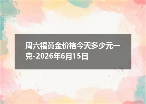 周六福黄金价格今天多少元一克-2026年6月15日
