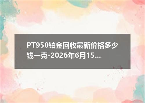 PT950铂金回收最新价格多少钱一克-2026年6月15日