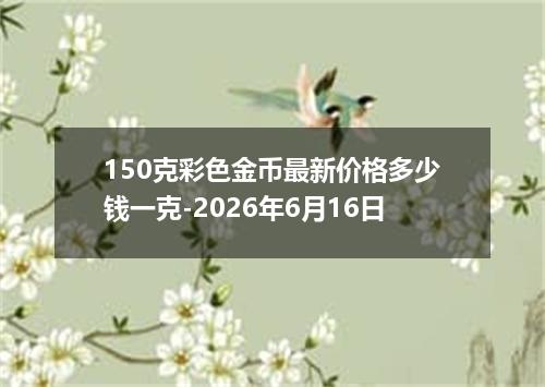 150克彩色金币最新价格多少钱一克-2026年6月16日