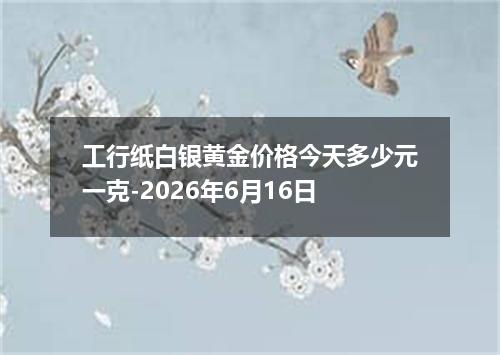 工行纸白银黄金价格今天多少元一克-2026年6月16日