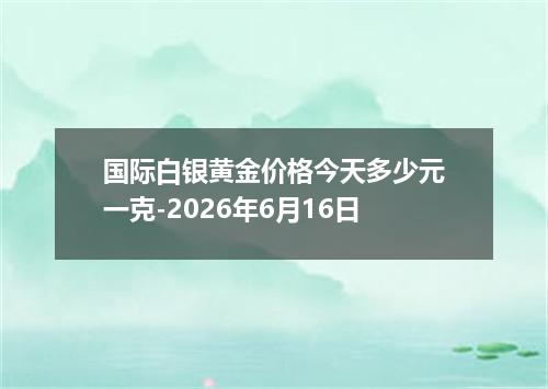 国际白银黄金价格今天多少元一克-2026年6月16日