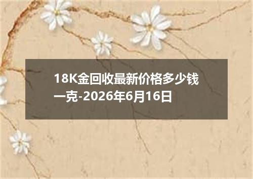 18K金回收最新价格多少钱一克-2026年6月16日