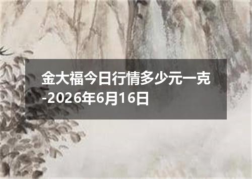 金大福今日行情多少元一克-2026年6月16日