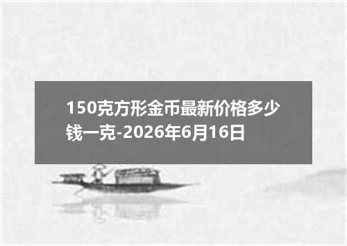 150克方形金币最新价格多少钱一克-2026年6月16日
