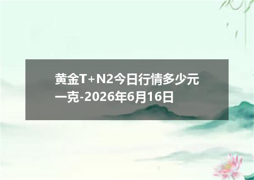 黄金T+N2今日行情多少元一克-2026年6月16日