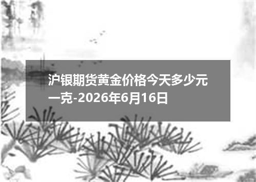 沪银期货黄金价格今天多少元一克-2026年6月16日