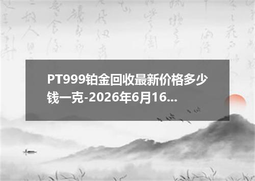 PT999铂金回收最新价格多少钱一克-2026年6月16日