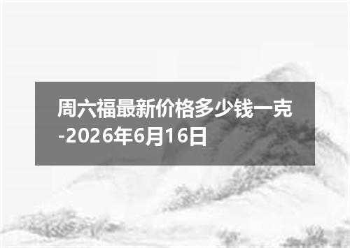 周六福最新价格多少钱一克-2026年6月16日