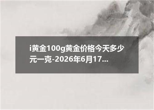 i黄金100g黄金价格今天多少元一克-2026年6月17日