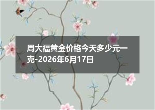周大福黄金价格今天多少元一克-2026年6月17日