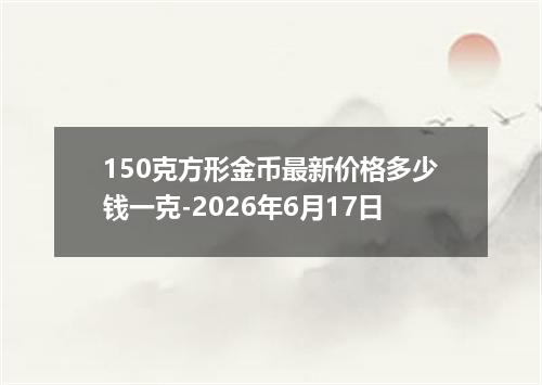 150克方形金币最新价格多少钱一克-2026年6月17日