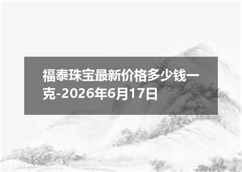 福泰珠宝最新价格多少钱一克-2026年6月17日