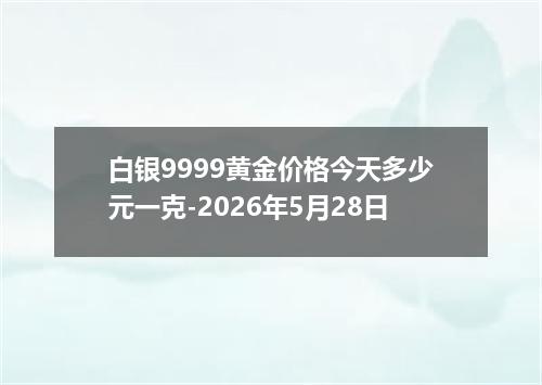 白银9999黄金价格今天多少元一克-2026年5月28日