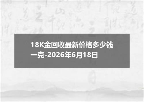 18K金回收最新价格多少钱一克-2026年6月18日