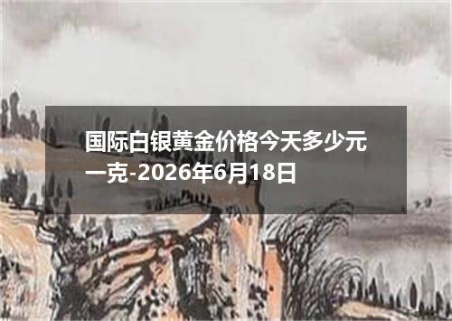 国际白银黄金价格今天多少元一克-2026年6月18日