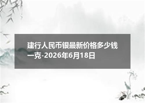 建行人民币银最新价格多少钱一克-2026年6月18日