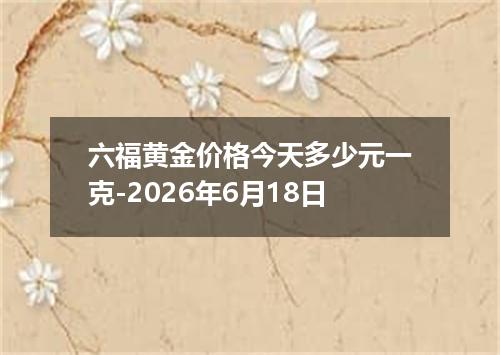 六福黄金价格今天多少元一克-2026年6月18日