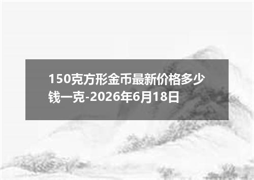 150克方形金币最新价格多少钱一克-2026年6月18日